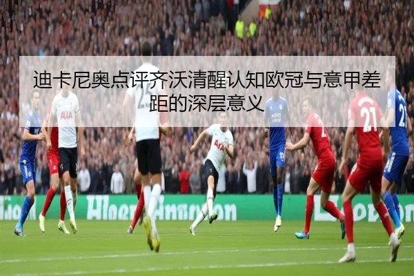迪卡尼奥点评齐沃清醒认知欧冠与意甲差距的深层意义